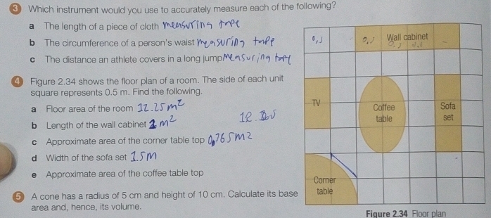 ③ Which instrument would you use to accurately measure each of the following?
a The length of a piece of cloth
b The circumference of a person's waist
c The distance an athlete covers in a long jump
4 Figure 2.34 shows the floor plan of a room. The side of each unit
square represents 0.5 m. Find the following.
a Floor area of the room 
b Length of the wall cabinet 
c Approximate area of the corner table top
d Width of the sofa set
● Approximate area of the coffee table top 
5 A cone has a radius of 5 cm and height of 10 cm. Calculate its bas
area and, hence, its volume.
Figure 2.34 Floor plan