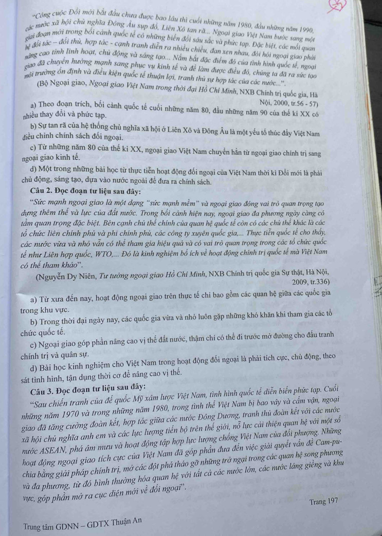 'Công cuộc Đổi mới bắt đầu chưa được bao lầu thì cuối những năm 1980, đầu những năm 1990,
các nước xã hội chủ nghĩa Đông Âu sụp đồ, Liên Xô tan rã... Ngoại giao Việt Nam bước sang một
giai đoạn mởi trong bối cảnh quốc tể có những biển đổi sáu sắc và phức tạp. Đặc biệt, các mối quan
đệ đổi tác - đổi thủ, hợp tác - cạnh tranh diễn ra nhiều chiều, đan xen nhau, đôi hỏi ngoại giao phải
nàng cao tỉnh lình hoạt, chủ động và sáng tạo... Nắm bắt đặc điểm đó của tình hình quốc tế, ngoại
giao đã chuyển hưởng mạnh sang phục vụ kinh tế và để làm được điều đó, chúng ta đã ra sức tạo
tmrôi trường ổn định và điều kiện quốc tế thuận lợi, tranh thủ sự hợp tác của các nước...''
(Bộ Ngoại giao, Ngoại giao Việt Nam trong thời đại Hồ Chí Minh, NXB Chính trị quốc gia, Hà
Nội, 2000, tr.56 - 57)
a) Theo đoạn trích, bối cảnh quốc tế cuối những năm 80, đầu những năm 90 của thế ki XX có
nhiều thay đồi và phức tạp.
b) Sự tan rã của hệ thống chủ nghĩa xã hội ở Liên Xô và Đông Âu là một yếu tố thúc đẩy Việt Nam
điều chỉnh chính sách đối ngoại.
c) Từ những năm 80 của thế kỉ XX, ngoại giao Việt Nam chuyển hằn từ ngoại giao chính trị sang
ngoại giao kinh tế.
d) Một trong những bài học từ thực tiễn hoạt động đối ngoại của Việt Nam thời kì Đổi mới là phải
chủ động, sáng tạo, dựa vào nước ngoài đề đưa ra chính sách.
Câu 2. Đọc đoạn tư liệu sau đây:
“Sức mạnh ngoại giao là một dạng “sức mạnh mềm” và ngoại giao đóng vai trò quan trọng tạo
dựng thêm thế và lực của đất nước. Trong bối cảnh hiện nay, ngoại giao đa phương ngày càng có
tầm quan trọng đặc biệt. Bên cạnh chủ thể chính của quan hệ quốc tế còn có các chủ thể khác là các
tổ chức liên chính phủ và phi chính phủ, các công ty xuyên quốc gia,... Thực tiễn quốc tể cho thấy,
các nước vừa và nhỏ vẫn có thể tham gia hiệu quả và có vai trò quan trọng trong các tổ chức quốc
tế như Liên hợp quốc, WTO,... Đó là kinh nghiệm bổ ích về hoạt động chính trị quốc tế mà Việt Nam
có thể tham khảo”.
(Nguyễn Dy Niên, Tư tưởng ngoại giao Hồ Chí Mình, NXB Chính trị quốc gia Sự thật, Hà Nội,
2009, tr.336)
a) Từ xưa đến nay, hoạt động ngoại giao trên thực tế chi bao gồm các quan hệ giữa các quốc gia
trong khu vực.
b) Trong thời đại ngày nay, các quốc gia vừa và nhỏ luôn gặp những khó khăn khi tham gia các tổ
chức quốc tế.
c) Ngoại giao góp phần nâng cao vị thế đất nước, thậm chí có thể đi trước mở đường cho đấu tranh
chính trị và quân sự.
d) Bài học kinh nghiệm cho Việt Nam trong hoạt động đối ngoại là phải tích cực, chủ động, theo
sát tình hình, tận dụng thời cơ đề nâng cao vị thế.
Câu 3. Đọc đoạn tư liệu sau đây:
*Sau chiến tranh của đế quốc Mỹ xâm lược Việt Nam, tình hình quốc tế diễn biến phức tạp. Cuối
những năm 1970 và trong những năm 1980, trong tình thế Việt Nam bị bao vây và cẩm vận, ngoại
giao đã tăng cường đoàn kết, hợp tác giữa các nước Đông Dương, tranh thủ đoàn kết với các nước
xã hội chủ nghĩa anh em và các lực lượng tiến bộ trên thế giới, nỗ lực cải thiện quan hệ với một số
nước ASEAN, phá âm mưu và hoạt động tập hợp lực lượng chống Việt Nam của đổi phượng. Những
hoạt động ngoại giao tích cực của Việt Nam đã góp phần đưa đến việc giải quyết vấn đề Cam-pu-
chia bằng giải pháp chính trị, mở các đột phá tháo gỡ những trở ngại trong các quan hệ song phương
và đa phương, từ đó bình thường hóa quan hệ với tất cả các nước lớn, các nước láng giềng và khu
vực, góp phần mở ra cục diện mới về đối ngoại'.
Trang 197
Trung tâm GDNN - GDTX Thuận An