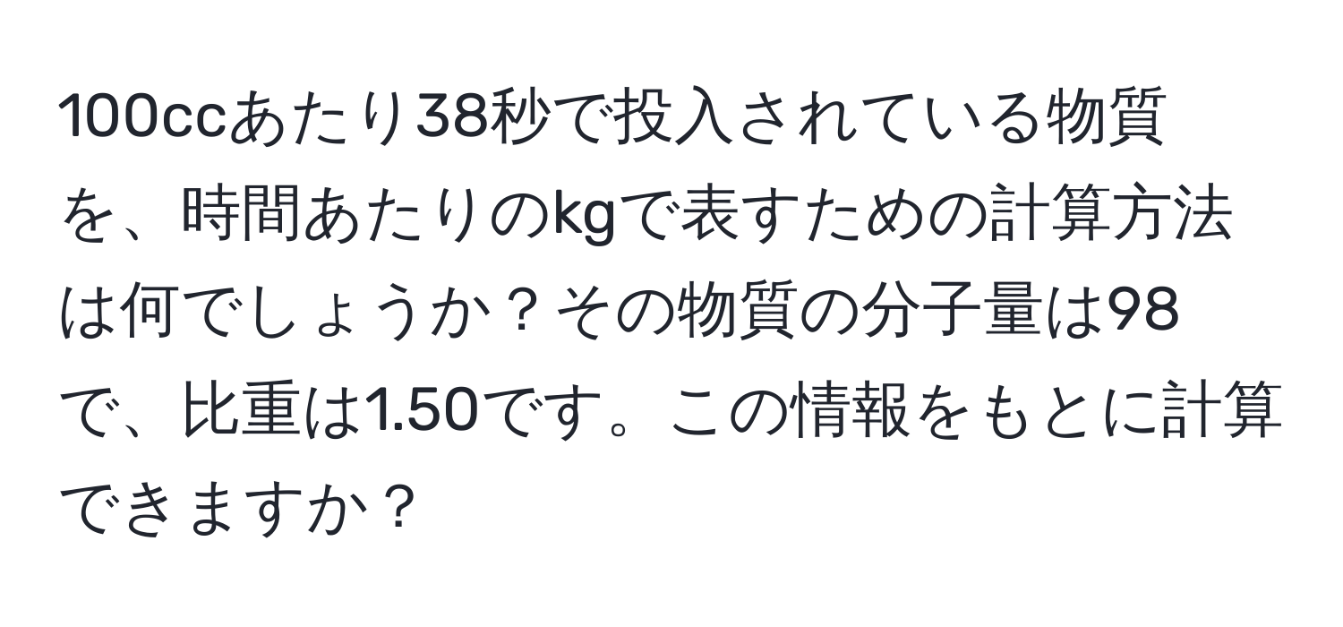 100ccあたり38秒で投入されている物質を、時間あたりのkgで表すための計算方法は何でしょうか？その物質の分子量は98で、比重は1.50です。この情報をもとに計算できますか？