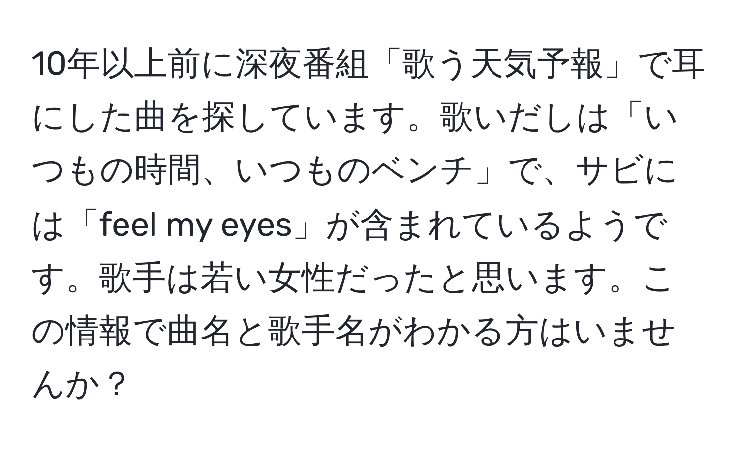 10年以上前に深夜番組「歌う天気予報」で耳にした曲を探しています。歌いだしは「いつもの時間、いつものベンチ」で、サビには「feel my eyes」が含まれているようです。歌手は若い女性だったと思います。この情報で曲名と歌手名がわかる方はいませんか？