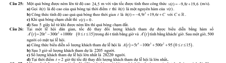 Một quả bóng được ném lên từ độ cao 24,5 m với vận tốc được tính theo công thức v(t)=-9,8t+19,6(m/s).
a) Gọi h(t) là độ cao của quả bóng tại thời điểm 7 thì h(t) là một nguyên hàm của v(t).
b) Công thức tính độ cao quả quả bóng theo thời gian # là h(t)=-4,9t^2+19,6t+C với C∈ R.
c) Khi quả bóng chạm chất thì v(t)=0.
d) Sau 5 giây kể từ khi được ném lên thì quả bóng chạm đất.
Câu 26: Tại một lễ hội dân gian, tốc độ thay đổi lượng khách tham dự được biểu diễn bằng hàm số
A'(t)=20t^3-300t^2+1000t(0≤ t≤ 15) trong đó t tính bằng giờ và A'(t) tính bằng khách/ giờ. Sau một giờ, 500
người có mặt tại lễ hội.
a) Công thức biểu diễn số lượng khách tham dự lễ hội là A(t)=5t^4-100t^3+500t^2+95(0≤ t≤ 15).
b) Sau 3 giờ số lượng khách tham dự là 2205 người.
c) Số lượng khách tham dự lễ hội lớn nhất là 28220 người.
d) Tại thời điểm t=2 giờ thì tốc độ thay đổi lượng khách tham dự lễ hội là lớn nhất.