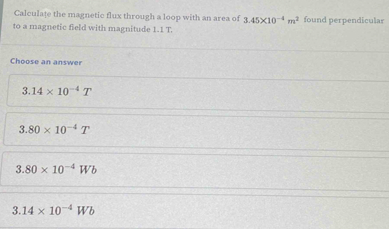 Calculaţe the magnetic flux through a loop with an area of 3.45* 10^(-4)m^2 found perpendicular
to a magnetic field with magnitude 1.1 T.
Choose an answer
3.14* 10^(-4)T
3.80* 10^(-4)T
3.80* 10^(-4)Wb
3.14* 10^(-4)Wb