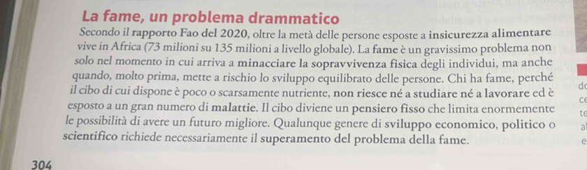 La fame, un problema drammatico 
Secondo il rapporto Fao del 2020, oltre la metà delle persone esposte a insicurezza alimentare 
vive in Africa (73 milioni su 135 milioni a livello globale). La fame è un gravissimo problema non 
solo nel momento in cui arriva a minacciare la sopravvivenza fisica degli individui, ma anche 
quando, molto prima, mette a rischio lo sviluppo equilibrato delle persone. Chi ha fame, perché d 
il cibo di cui dispone è poco o scarsamente nutriente, non riesce né a studiare né a lavorare ed è C 
esposto a un gran numero di malattie. Il cibo diviene un pensiero fisso che limita enormemente te 
le possibilità di avere un futuro migliore. Qualunque genere di sviluppo economico, politico o a 
scientifico richiede necessariamente il superamento del problema della fame. e 
304