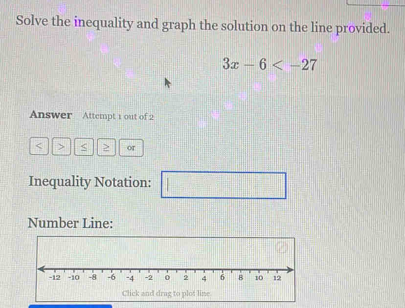 Solve the inequality and graph the solution on the line provided.
3x-6
Answer Attempt 1 out of 2 
< > > or 
Inequality Notation: 
=□^12^((circ))=□° 
Number Line: