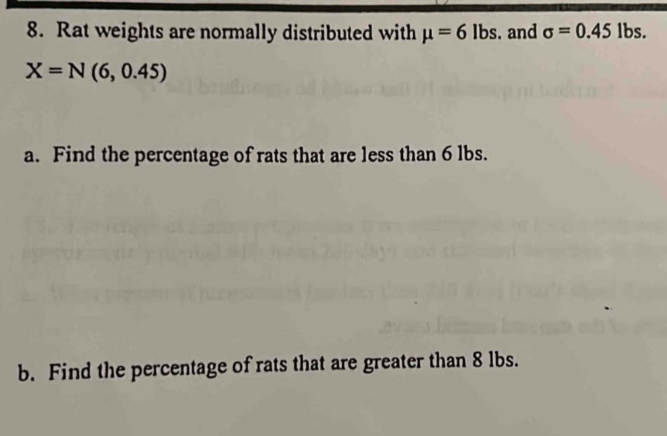 Rat weights are normally distributed with mu =6lbs. and sigma =0.45lbs.
X=N(6,0.45)
a. Find the percentage of rats that are less than 6 lbs. 
b. Find the percentage of rats that are greater than 8 lbs.