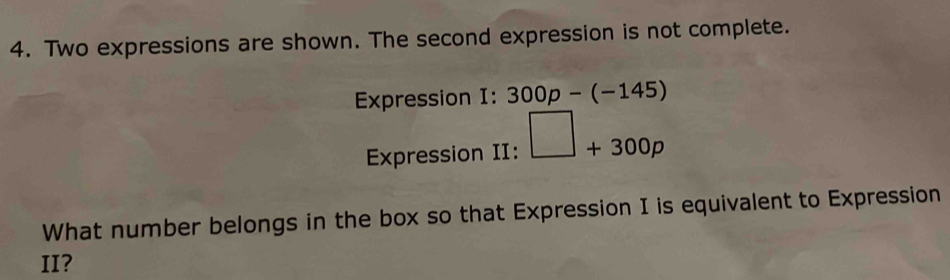 Two expressions are shown. The second expression is not complete. 
Expression I: 300p-(-145)
Expression II: □ +300p
What number belongs in the box so that Expression I is equivalent to Expression 
II?