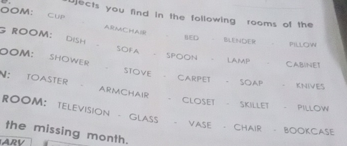 Djects you find in the following rooms of the 
OOM： CUP ARMCHAIR 、 BED blender 
G ROOM: DISH 
PILLOW 
OOM: SHOWER 
SOFA 、 SPOON LAMP 、 Cabinet 
STOVE - CARPET . SOAP KnivEs 
N: TOASTER ARMCHAIR - closet SKILLET PILLOW 
ROOM： TELEVISION - GLASS 
VASE CHAIR BOOKCASE 
the missing month. 
ARV