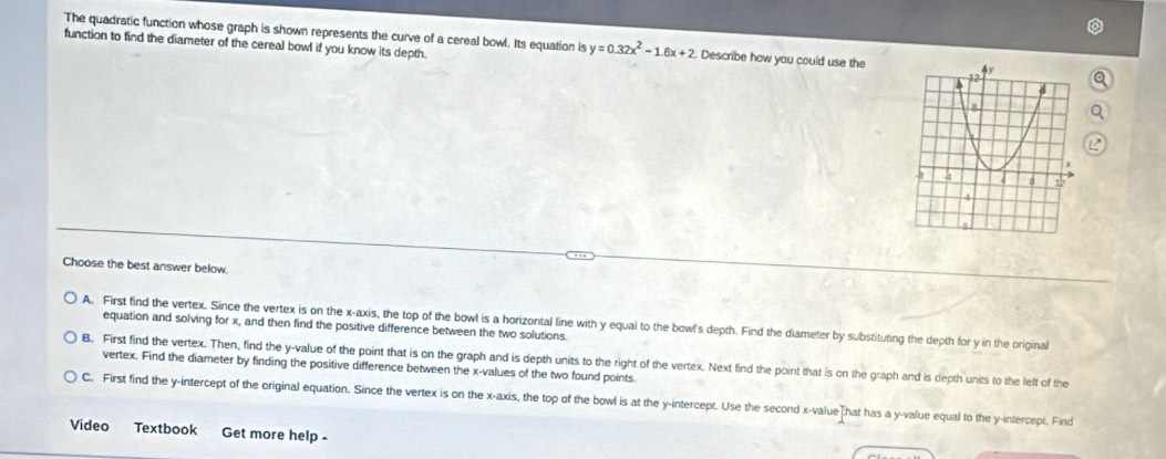 The quadratic function whose graph is shown represents the curve of a cereal bowl. Its equation is y=0.32x^2-1.6x+2 Describe how you could use the
function to find the diameter of the cereal bowl if you know its depth. 
Choose the best answer below.
A. First find the vertex. Since the vertex is on the x-axis, the top of the bowl is a horizontal line with y equal to the bowl's depth. Find the diameter by substituting the depth for y in the original
equation and solving for x, and then find the positive difference between the two solutions.
B. First find the vertex. Then, find the y -value of the point that is on the graph and is depth units to the right of the vertex. Next find the point that is on the graph and is depth units to the lelt of the
vertex. Find the diameter by finding the positive difference between the x -values of the two found points
C. First find the y-intercept of the original equation. Since the vertex is on the x-axis, the top of the bowl is at the y-intercept. Use the second x -valueThat has a y -value equal to the y-intercept. Find
Video Textbook Get more help -