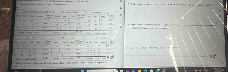 weuh the potals cores and record their final total mass (in grans) in the data table 
Repaat this 3 tames to find an average % change in mass 2. Explain the relationship between the % change in mass and the molarity of the sucros: solution in the beaker 
Dsta 
3. Explain the relationship between osmosis and the molarity of the sucrose solution in the beak er. Use this to 
justify the % change in mass of the potato cores. + 
Average % change in massAverage % change in mass 
*Please note, we will come back to this data after r Topic 8
Caleulate A mass by subtracting the initial weight of the potato cores from the final weight of the potato cores. 
, ,