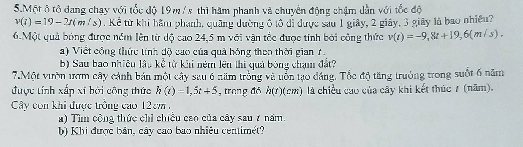 Một ô tô đang chạy với tốc độ 19m / s thì hãm phanh và chuyển động chậm dần với tốc độ
v(t)=19-2t(m/s). Kể từ khi hãm phanh, quãng đường ô tô đi được sau 1 giây, 2 giây, 3 giây là bao nhiêu? 
6.Một quả bóng được ném lên từ độ cao 24,5 m với vận tốc được tính bởi công thức v(t)=-9,8t+19,6(m/s). 
a) Viết công thức tính độ cao của quả bóng theo thời gian t. 
b) Sau bao nhiêu lâu kể từ khi ném lên thì quả bóng chạm đất? 
7.Một vườn ươm cây cảnh bán một cây sau 6 năm trồng và uỗn tạo dáng. Tốc độ tăng trưởng trong suốt 6 năm 
được tính xấp xỉ bởi công thức h'(t)=1,5t+5 , trong đó h(t)(cm) là chiều cao của cây khi kết thúc t (năm). 
Cây con khi được trồng cao 12cm. 
a) Tìm công thức chỉ chiều cao của cây sau ≠ năm. 
b) Khi được bán, cây cao bao nhiêu centimét?