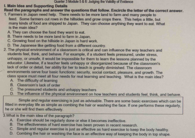 Quarter 3 Module 5 & 6: Judging the Validity of Evidence
I. Main Idea and Supporting Details
Read the paragraphs and answer the questions that follow. Encircle the letter of the correct answer.
1. Farmers in Japan need help. There needs to be more land to farm and many people to
feed. Some farmers cut rows in the hillsides and grow crops there. This helps a little, but
many kinds of food are shipped to Japan. They can choose anything they want to eat. What
is the main idea?
A. They can choose the food they want to eat.
B. There needs to be more land to farm in Japan.
C. Growing food on the hillside in Japan is hard work.
D. The Japanese like getting food from a different country.
2. The physical environment of a classroom is critical and can influence the way teachers and
students feel, think, and behave. For example, if a student feels pressured, under stress,
unhappy, or unsafe, it would be impossible for them to learn the lessons planned by the
educator. Likewise, if a teacher feels unhappy or disorganized because of the classroom's
lack of order or detail, her ability for her to teach is greatly diminished. The classroom
environments serve four basic functions: security, social contact, pleasure, and growth. The
class space must meet all four needs for real learning and teaching. What is the main idea?
A. The difficulty of leaming
B. Classroom's lack of order
C. The pressured students and unhappy teachers
D. The influence of the physical environment on how teachers and students feel, think, and behave.
Simple and regular exercising is just as advisable. There are some basic exercises which can be
fitted in everyday life as simple as combing the hair or washing the face. If one performs these regularly,
he or she will find them effectively.
3.What is the main idea of the paragraph?
A. Exercise should be regularly done or else it becomes ineffective.
B. The effectiveness of hard exercise has been proven in recent research.
C. Simple and regular exercise is just as effective as hard exercise to keep the body healthy.
D. Combing the hair or washing the face is an effective way of keeping the body in top shape.