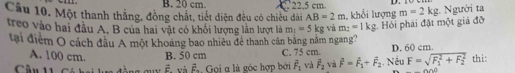 B. 20 cm. C. 22,5 cm.
Câu 10. Một thanh thắng, đồng chất, tiết diện đều có chiều dài AB=2m , khối lượng m=2kg :. Người ta
treo vào hai đầu A, B của hai vật có khối lượng lần lượt là m_1=5kg và m_2=1kg. Hỏi phải đặt một giá đỡ
tại điểm O cách đầu A một khoảng bao nhiêu để thanh cân bằng nằm ngang?
A. 100 cm. B. 50 cm C. 75 cm. D. 60 cm.
Câu 11 Có hoi ka đồng quy vector F. và vector F_2 , Gọi α là góc hợp bởi vector F_1 và vector F_2 và vector F=vector F_1+vector F_2. Nếu F=sqrt (F_1)^2+F_2^2 thì:
000