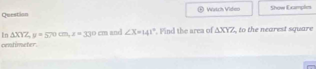 Questian Watch Video Show Examples
1n △ XYZ, y=570cm, z=330cm and ∠ X=141° , Find the area of △ XYZ , to the nearest square
centimeter.