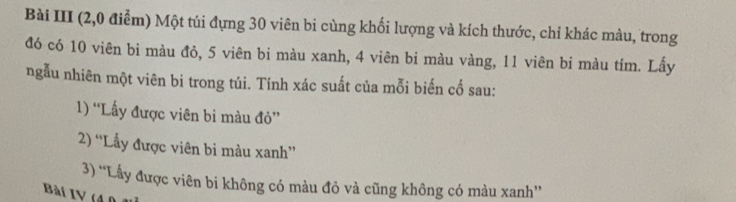 Bài III (2,0 điễm) Một túi đựng 30 viên bi cùng khối lượng và kích thước, chỉ khác màu, trong 
đó có 10 viên bi màu đỏ, 5 viên bi màu xanh, 4 viên bi màu vàng, 11 viên bi màu tím. Lấy 
ngẫu nhiên một viên bi trong túi. Tính xác suất của mỗi biến cố sau: 
1) 'Lấy được viên bi màu đỏ'' 
2) “Lấy được viên bi màu xanh” 
3) “Lấy được viên bi không có màu đỏ và cũng không có màu xanh” 
Bài IV (40