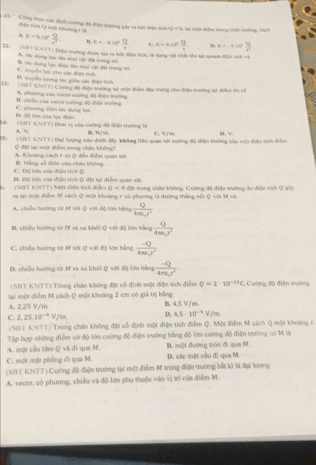 Công thức xác định cường độ điện trường gây ra bởi điện tích Q<0</tex> 5 tại một điểm trong chân không, cách
điện tích Q một khoảng r là
A. E=9.10^9 Q/r^2 . B. E=-9.10° Q/r . C. R=9.10^2 Q/r . D. E=-0.10° Q/r^2 
22: (SBT KNTT) Điện trường được tạo ra bởi điện tích, là dạng vật chất tồn tại quanh điện tích và
A. tác dụng lực lên mọi vật đặt trong nó.
B. tác dụng lực điện lên mọi vật đặt trong tó.
C. truyền lực cho các điện tích.
D. truyển tương tác giữa các điện tích.
23: - (SBT KNTT) Cường độ điện trường tại một điểm đặc trưng cho điện trường tại điểm đó về
A. phương của vecto cường độ điện trường.
B. chiều của vectơ cường độ điện trường.
C. phương diện tác dụng lực
D. độ lôn của lực điện.
24: (SBT KNTT) Đơn vị của cường độ điện trường là
A. N, B. N/m. C. V/m. D、V、
25: (SBT KNTT) Đại lượng nào dưới đây không liên quan tới cường độ điện trường của một điện tích điểm
Q đặt tại một điểm trong chân không?
A. Khoảng cách r từ Q đến điểm quan sát.
B. Hằng số điện của chân không,
C. Độ lớn của điện tích Q.
D. Độ lớn của điện tích Q đặt tại diểm quan sát.
6: (SBT KNTT) Một điện tích điểm Q<0</tex> đặt trong chân không. Cường độ điện trường do điện tích Q gây
ra tại một điểm M cách Q một khoảng r có phương là đường thẳng nổi Q với M và
A. chiều hướng từ M tới Q với độ lớn bằng frac Q4π varepsilon _0r^2
B. chiều hướng từ M ra xa khỏi Q với độ lớn bằng frac Q4π varepsilon _0r^2
C. chiều hướng từ M tới Q với độ lớn bằng frac -Q4π varepsilon _0r^2
D. chiều hướng từ M`ra xa khói Q với độ lớn bằng frac -Q4π varepsilon _0r^2.
(SBT KNTT) Trong chân không đặt cố định một điện tích điểm Q=2· 10^(-13)C :. Cường độ điện trường
tại một điểm M cách Q một khoảng 2 cm có giá trị bằng
A. 2,25 V/m. B. 4,5 V/m.
C. 2,25.10^(-4)V/m
D. 4,5· 10^(-4)V/m.
(SBT KNTT) Trong chân không đặt cổ định một điện tích điểm Q. Một điểm M cách Q một khoảng r.
Tập hợp những điểm có độ lớn cường độ điện trường bằng độ lớn cường độ điện trường tại M là
A. mặt cầu tâm Q và đi qua M.  B, một đường tròn đì qua M,
C. một mặt phẳng đi qua M. D. các mặt cầu đi qua M.
(SBT KNTT) Cường độ điện trường tại một điểm M trong điện trường bắt kỉ là đại lượng
A. vectơ, có phương, chiều và độ lớn phụ thuộc vào vị trí của điểm M.