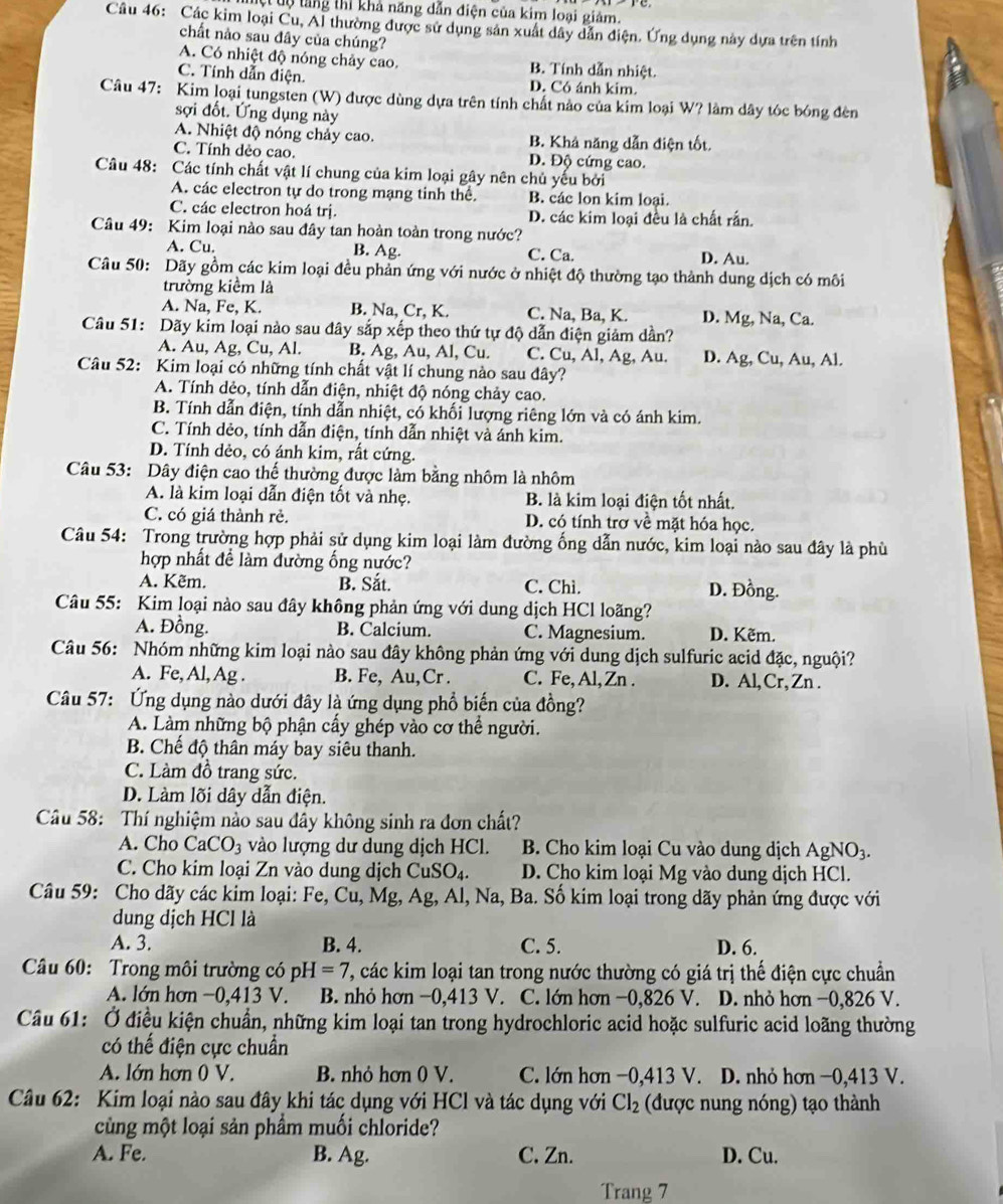 ệt tộ tăng thi khả năng dẫn điện của kim loại giảm.
Câu 46: Các kim loại Cu, Al thường được sử dụng sản xuất dây dẫn điện. Ứng dụng này dựa trên tính
chất nào sau đây của chúng?
A. Có nhiệt độ nóng chảy cao, B. Tính dẫn nhiệt.
C. Tính dẫn điện. D. Có ánh kim.
Câu 47: Kim loại tungsten (W) được dùng dựa trên tính chất nào của kim loại W? làm dây tóc bóng đèn
sợi đốt. Ứng dụng này
A. Nhiệt độ nóng chảy cao. B. Khả năng dẫn điện tốt.
C. Tính dẻo cao, D. Độ cứng cao.
Câu 48: Các tính chất vật lí chung của kim loại gây nên chủ yếu bởi
A. các electron tự do trong mạng tinh thể. B. các lon kim loại.
C. các electron hoá trị. D. các kim loại đều là chất rấn.
Câu 49: Kim loại nào sau đây tan hoàn toàn trong nước?
A. Cu. B. Ag. C. Ca. D. Au.
Câu 50: Dãy gồm các kim loại đều phản ứng với nước ở nhiệt độ thường tạo thành dung dịch có môi
trường kiểm là
A. Na, Fe, K. B. Na, Cr, K. C. Na, Ba, K. D. Mg, Na, Ca.
Câu 51: Dãy kim loại nào sau đây sắp xếp theo thứ tự độ dẫn điện giảm dần?
A. Au, Ag, Cu, Al. B. Ag, Au, Al, Cu. C. Cu, Al, Ag, Au. D. Ag, Cu, Au, Al.
Câu 52: Kim loại có những tính chất vật lí chung nào sau đây?
A. Tính dẻo, tính dẫn điện, nhiệt độ nóng chảy cao.
B. Tính dẫn điện, tính dẫn nhiệt, có khối lượng riêng lớn và có ánh kim.
C. Tính dẻo, tính dẫn điện, tính dẫn nhiệt và ánh kim.
D. Tính dẻo, có ánh kim, rất cứng.
Câu 53: Dây điện cao thế thường được làm bằng nhôm là nhôm
A. là kim loại dẫn điện tốt và nhẹ. B. là kim loại điện tốt nhất.
C. có giá thành rẻ. D. có tính trợ về mặt hóa học.
Câu 54: Trong trường hợp phải sử dụng kim loại làm đường ống dẫn nước, kim loại nào sau đây là phù
hợp nhất đề làm đường ống nước?
A. Kẽm. B. Sắt. C. Chì. D. Đồng.
Câu 55: Kim loại nào sau đây không phản ứng với dung dịch HCl loãng?
A. Đồng. B. Calcium. C. Magnesium. D. Kẽm.
Câu 56: Nhóm những kim loại nào sau đây không phản ứng với dung dịch sulfuric acid đặc, nguội?
A. Fe, Al, Ag . B. Fe, Au,Cr . C. Fe, Al, Zn . D. Al, Cr, Zn .
Câu 57: Ứng dụng nào dưới đây là ứng dụng phổ biến của đồng?
A. Làm những bộ phận cấy ghép vào cơ thể người.
B. Chế độ thân máy bay siêu thanh.
C. Làm đồ trang sức.
D. Làm lõi dây dẫn điện.
Câu 58: Thí nghiệm nào sau đây không sinh ra đơn chất?
A. Cho CaCO_3 vào lượng dư dung dịch HCl.  B. Cho kim loại Cu vào dung dịch AgNO_3.
C. Cho kim loại Zn vào dung dịch CuSO_4. D. Cho kim loại Mg vào dung dịch HCl.
Câu 59: Cho dãy các kim loại: Fe, Cu, Mg, Ag , Al, Na, Ba. Số kim loại trong dãy phản ứng được với
dung dịch HCl là
A. 3. B. 4. C. 5. D. 6.
Câu 60: Trong môi trường có ph I=7 T, các kim loại tan trong nước thường có giá trị thế điện cực chuẩn
A. lớn hơn −0,413 V. B. nhỏ hơn −0,413 V. C. lớn hơn −0,826 V. D. nhỏ hơn −0,826 V.
Câu 61: Ở điều kiện chuẩn, những kim loại tan trong hydrochloric acid hoặc sulfuric acid loãng thường
có thế điện cực chuẩn
A. lớn hơn 0 V. B. nhỏ hơn 0 V. C. lớn hơn −0,413 V. D. nhỏ hơn −0,413 V.
Câu 62: Kim loại nào sau đây khi tác dụng với HCl và tác dụng với Cl_2 (được nung nóng) tạo thành
cùng một loại sản phầm muối chloride?
A. Fe. B. Ag. C. Zn. D. Cu.
Trang 7