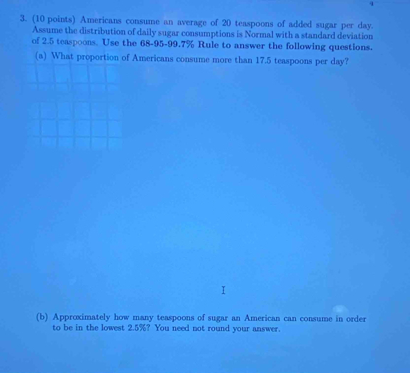 4 
3. (10 points) Americans consume an average of 20 teaspoons of added sugar per day. 
Assume the distribution of daily sugar consumptions is Normal with a standard deviation 
of 2.5 teaspoons. Use the 68-95 - 99.7% Rule to answer the following questions. 
(a) What proportion of Americans consume more than 17.5 teaspoons per day? 
(b) Approximately how many teaspoons of sugar an American can consume in order 
to be in the lowest 2.5%? You need not round your answer.