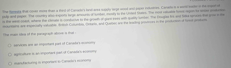 The forests that cover more than a third of Canada's land area supply large wood and paper industries. Canada is a world leader in the export of
pulp and paper. The country also exports large amounts of lumber, mostly to the United States. The most valuable forest region for timber production
is the west coast, where the climate is conducive to the growth of giant trees with quality lumber. The Douglas firs and Sitka spruces that grow in the
mountains are especially valuable. British Columbia, Ontario, and Quebec are the leading provinces in the production of forest products
The main idea of the paragraph above is that -
services are an important part of Canada's economy
agriculture is an important part of Canada's economy
manufacturing is important to Canada's economy