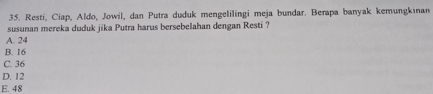 Resti, Ciap, Aldo, Jowil, dan Putra duduk mengelilingi meja bundar. Berapa banyak kemungkinan
susunan mereka duduk jika Putra harus bersebelahan dengan Resti ?
A. 24
B. 16
C. 36
D. 12
E. 48