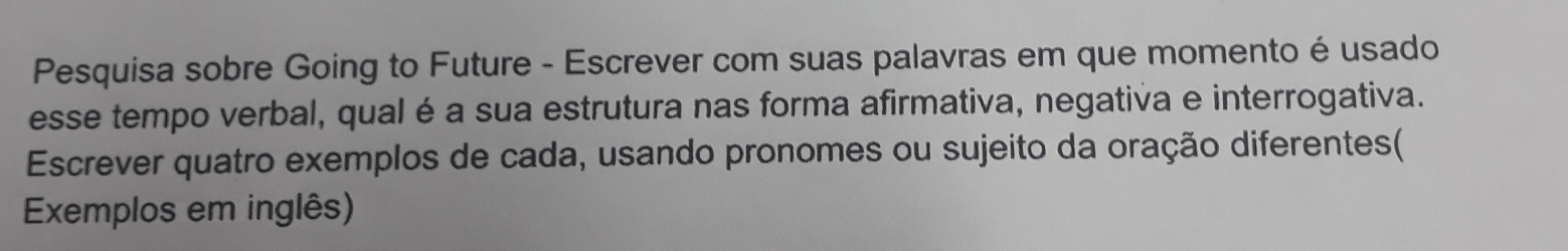 Pesquisa sobre Going to Future - Escrever com suas palavras em que momento é usado 
esse tempo verbal, qual é a sua estrutura nas forma afirmativa, negativa e interrogativa. 
Escrever quatro exemplos de cada, usando pronomes ou sujeito da oração diferentes( 
Exemplos em inglês)