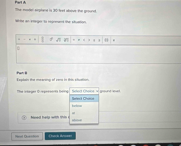 The model airplane is 30 feet above the ground. 
Write an integer to represent the situation.
+ - x +  □ /□   □^(□) sqrt(□ ) < > (□) π
Part B 
Explain the meaning of zero in this situation. 
The integer O represents being Select Choice ground level. 
Select Choice 
below 
at 
Need help with this above 
Next Question Check Answer