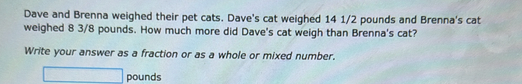 Dave and Brenna weighed their pet cats. Dave's cat weighed 14 1/2 pounds and Brenna's cat 
weighed 8 3/8 pounds. How much more did Dave's cat weigh than Brenna's cat? 
Write your answer as a fraction or as a whole or mixed number.
□ pounds