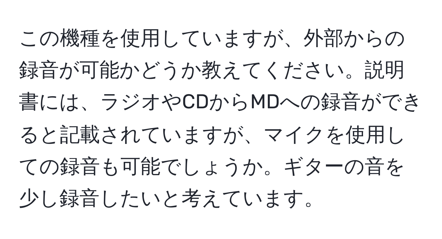 この機種を使用していますが、外部からの録音が可能かどうか教えてください。説明書には、ラジオやCDからMDへの録音ができると記載されていますが、マイクを使用しての録音も可能でしょうか。ギターの音を少し録音したいと考えています。