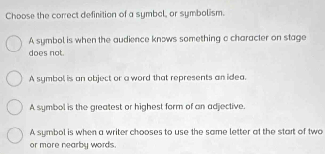 Choose the correct definition of a symbol, or symbolism.
A symbol is when the audience knows something a character on stage
does not.
A symbol is an object or a word that represents an idea.
A symbol is the greatest or highest form of an adjective.
A symbol is when a writer chooses to use the same letter at the start of two
or more nearby words.