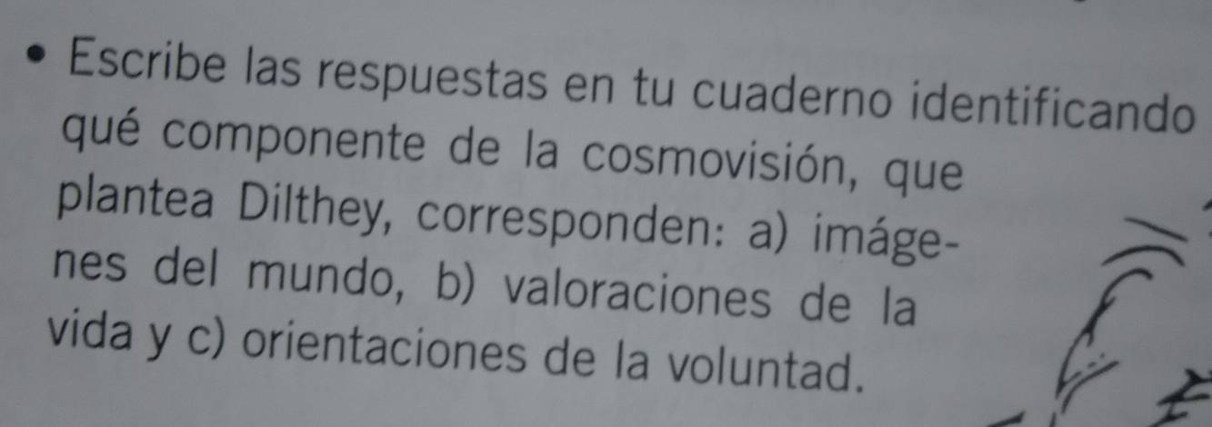 Escribe las respuestas en tu cuaderno identificando 
qué componente de la cosmovisión, que 
plantea Dilthey, corresponden: a) imáge- 
nes del mundo, b) valoraciones de la 
vida y c) orientaciones de la voluntad.