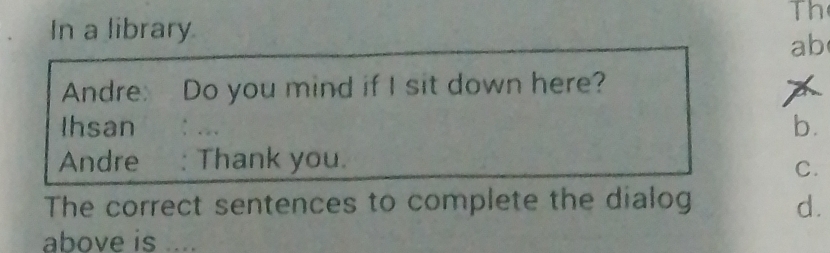 Th 
In a library 
ab 
Andre: Do you mind if I sit down here? 
X 
Ihsan : . 
b. 
Andre : Thank you. 
C. 
The correct sentences to complete the dialog d. 
above is ....