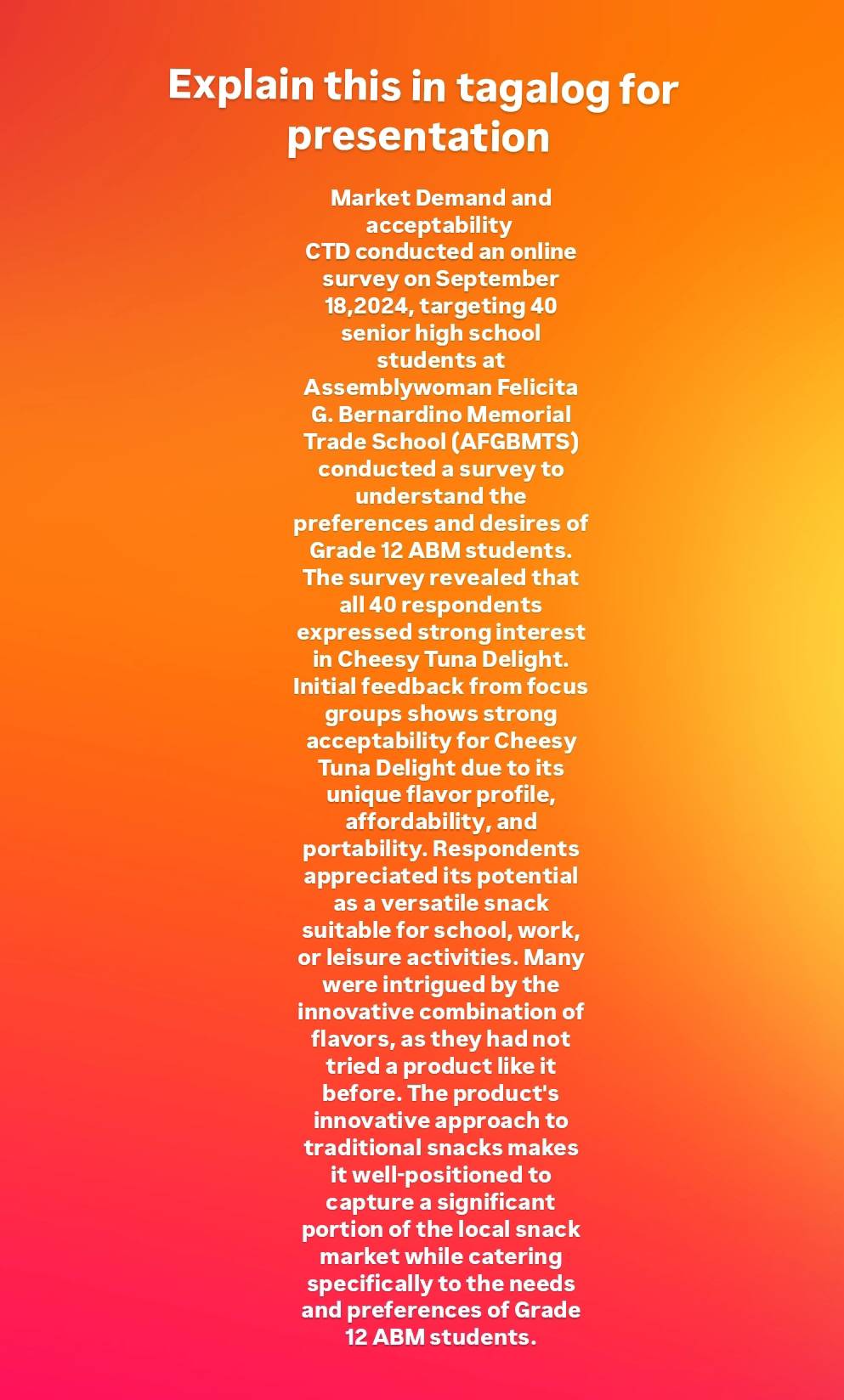 Explain this in tagalog for 
presentation 
Market Demand and 
acceptability 
CTD conducted an online 
survey on September
18,2024, targeting 40
senior high school 
students at 
Assemblywoman Felicita 
G. Bernardino Memorial 
Trade School (AFGBMTS) 
conducted a survey to 
understand the 
preferences and desires of 
Grade 12 ABM students. 
The survey revealed that 
all 40 respondents 
expressed strong interest 
in Cheesy Tuna Delight. 
Initial feedback from focus 
groups shows strong 
acceptability for Cheesy 
Tuna Delight due to its 
unique flavor profile, 
affordability, and 
portability. Respondents 
appreciated its potential 
as a versatile snack 
suitable for school, work, 
or leisure activities. Many 
were intrigued by the 
innovative combination of 
flavors, as they had not 
tried a product like it 
before. The product's 
innovative approach to 
traditional snacks makes 
it well-positioned to 
capture a significant 
portion of the local snack 
market while catering 
specifically to the needs 
and preferences of Grade
12 ABM students.