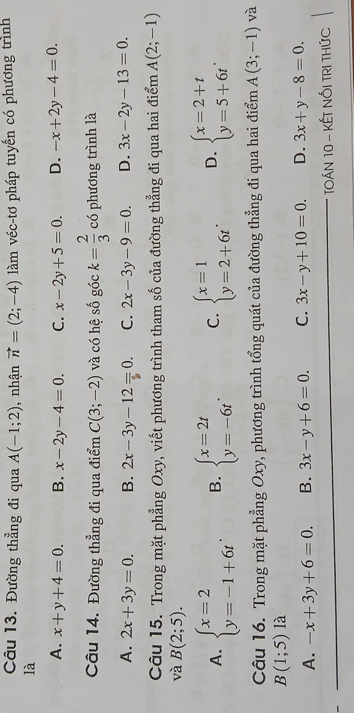 Đường thẳng đi qua A(-1;2) , nhận vector n=(2;-4) làm véc-tơ pháp tuyến có phương trình
là
A. x+y+4=0. B. x-2y-4=0. C. x-2y+5=0. D. -x+2y-4=0. 
Câu 14. Đường thẳng đi qua điểm C(3;-2) và có hệ số góc k= 2/3  có phương trình là
A. 2x+3y=0. B. 2x-3y-12=0. C. 2x-3y-9=0. D. 3x-2y-13=0. 
Câu 15. Trong mặt phẳng Oxy, viết phương trình tham số của đường thẳng đi qua hai điểm A(2;-1)
và B(2;5).
A. beginarrayl x=2 y=-1+6tendarray. beginarrayl x=2t y=-6tendarray.. beginarrayl x=1 y=2+6tendarray.. beginarrayl x=2+t y=5+6tendarray.. 
B.
C.
D.
Câu 16. Trong mặt phẳng Oxy, phương trình tổng quát của đường thẳng đi qua hai điểm A(3;-1) và
B(1;5)1 à
C.
A. -x+3y+6=0. B. 3x-y+6=0. 3x-y+10=0. D. 3x+y-8=0. 
TOÁN 10 - KẾT NỐI TRI THỨC