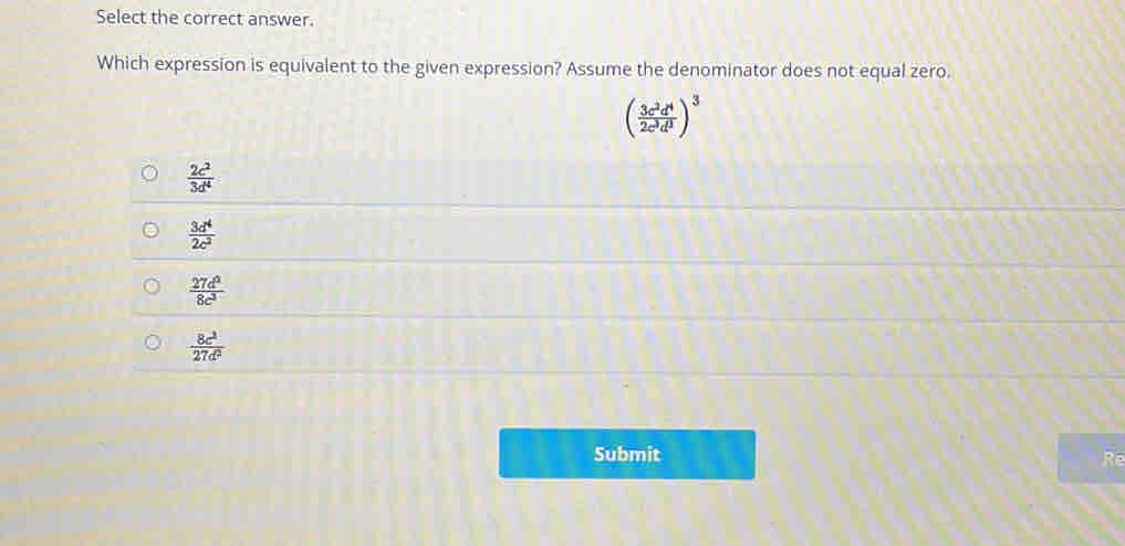 Select the correct answer.
Which expression is equivalent to the given expression? Assume the denominator does not equal zero.
( 3c^2d^4/2c^3d^3 )^3
 2c^2/3d^4 
 3d^4/2c^2 
 27d^2/8c^3 
 8c^2/27d^2 
Submit Re