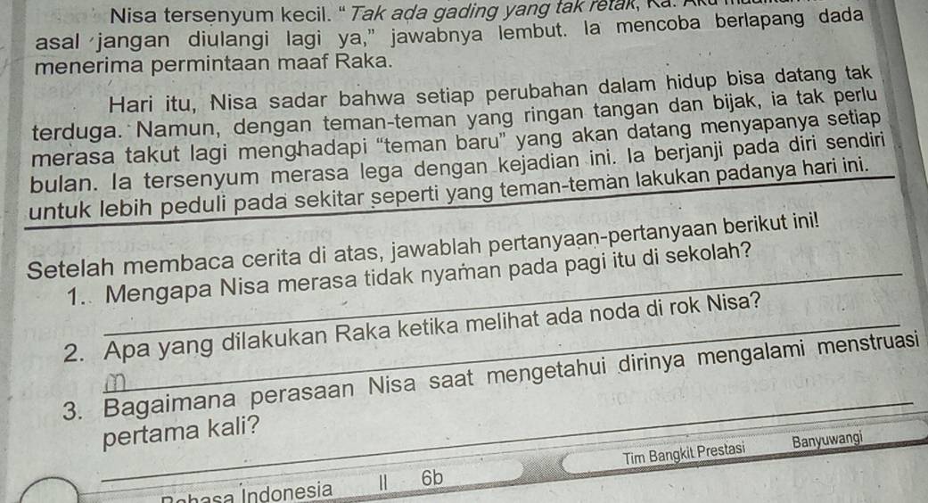 Nisa tersenyum kecil. " Tak ada gading yang tak retak, K a. 
asal jangan diulangi lagi ya,” jawabnya lembut. la mencoba berlapang dada 
menerima permintaan maaf Raka. 
Hari itu, Nisa sadar bahwa setiap perubahan dalam hidup bisa datang tak 
terduga. Namun, dengan teman-teman yang ringan tangan dan bijak, ia tak perlu 
merasa takut lagi menghadapi “teman baru” yang akan datang menyapanya setiap 
bulan. Ia tersenyum merasa lega dengan kejadian ini. Ia berjanji pada diri sendiri 
untuk lebih peduli pada sekitar seperti yang teman-teman lakukan padanya hari ini. 
Setelah membaca cerita di atas, jawablah pertanyaan-pertanyaan berikut ini! 
1. Mengapa Nisa merasa tidak nyaman pada pagi itu di sekolah? 
2. Apa yang dilakukan Raka ketika melihat ada noda di rok Nisa? 
_ 
3. Bagaimana perasaan Nisa saat mengetahui dirinya mengalami menstruasi 
pertama kali? 
Í ha sa ndonesia | 6b Tim Bangkit Prestasi Banyuwangi