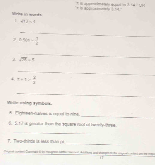 "π is approximately equal to 3.14." OR 
"π is approximately 3.14." 
Write in words. 
1. sqrt(13)<4</tex> 
_ 
2 0.501= 1/2 
_ 
_ 
3 sqrt(25)=5
_ 
4. π +1> 2/3 
_ 
Write using symbols. 
_ 
5. Eighteen-halves is equal to nine. 
6. 5. 17 is greater than the square root of twenty-three. 
_ 
7. Two-thirds is less than pi. 
_ 
Original content Copyright 0 by Houghton Miflin Harcourt. Additions and changes to the original content are the respo 
17