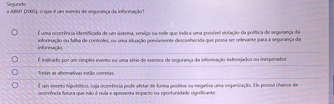 Segundo
a ABNT (2005), o que é um evento de segurança da informação?
É uma ocorrência identificada de um sistema, serviço ou rede que indica uma possível violação da política de segurança da
informação ou falha de controles, ou uma situação previamente desconhecida que possa ser relevante para a segurança da
informação.
É indicado por um simples evento ou uma série de eventos de segurança da informação indesejados ou inesperados
Todas as alternativas estão corretas.
É um evento hipotético, cuja ocorrência pode afetar de forma positiva ou negativa uma organização. Ele possui chance de
ocorrência futura que não é nula e apresenta impacto ou oportunidade significante.