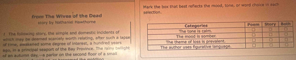 Mark the box that best reflects the mood, tone, or word choice in each 
selection. 
from The Wives of the Dead 
story by Nathaniel Hawthorne 
1 The following story, the simple and domestic incidents of 
which may be deemed scarcely worth relating, after such a lapse 
of time, awakened some degree of interest, a hundred years 
ago, in a principal seaport of the Bay Province. The rainy twilight 
of an sutumn day,--a parlor on the second floor of a smail