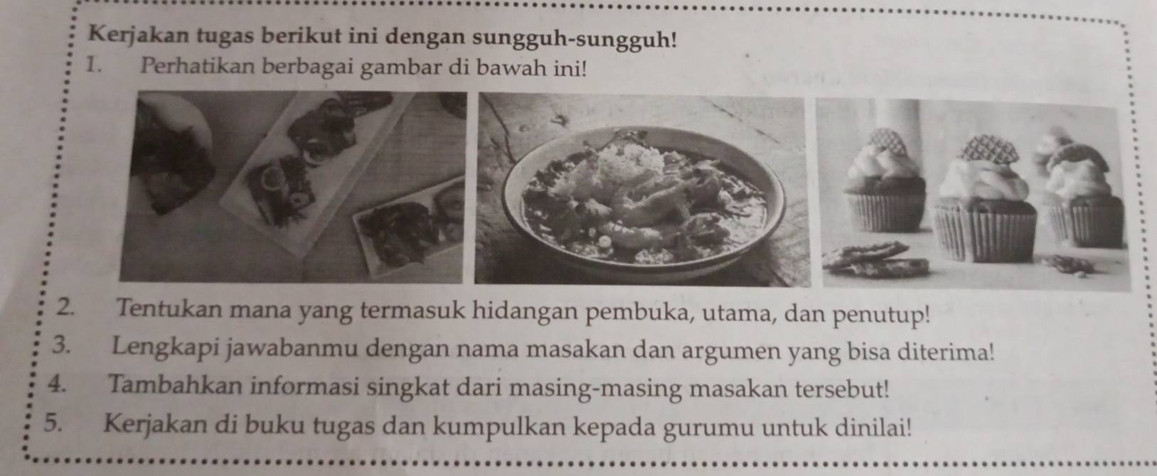 Kerjakan tugas berikut ini dengan sungguh-sungguh! 
1. Perhatikan berbagai gambar di bawah ini! 
2. Tentukan mana yang termasuk hidangan pembuka, utama, dan penutup! 
3. Lengkapi jawabanmu dengan nama masakan dan argumen yang bisa diterima! 
4. Tambahkan informasi singkat dari masing-masing masakan tersebut! 
5. Kerjakan di buku tugas dan kumpulkan kepada gurumu untuk dinilai!