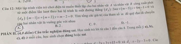 2sqrt(10). B. ^circ  5 5
Câu 12: Một lập trình viên trờ chơi điện tử muốn thiết lập cho hai nhân vật A và nhân vật B cùng xuất phát và (d_A):2mx+(m-3)y+4m-1=0
từ một điểm lần lượt theo hai lộ trình là một đường thằng
của hai nhân vật là vuông góc với nhau (d_B):(m-1)x+(m+2)y+m-2=0. Tìm tổng các giá trị của tham số m đề quỹ đạo di chuyển
A. ). B. 2. C. 0. D. -1.
PHÀN II. (4,0 điểm) Câu trắc nghiệm đúng sai. Học sinh trả lời từ câu 1 đến câu 4. Trong mỗi ý a), b),
c), d) ở mỗi câu, học sinh chọn đúng hoặc sai.
d· 2x+3y+15=0 và d_2:x-2y-3=0. Các