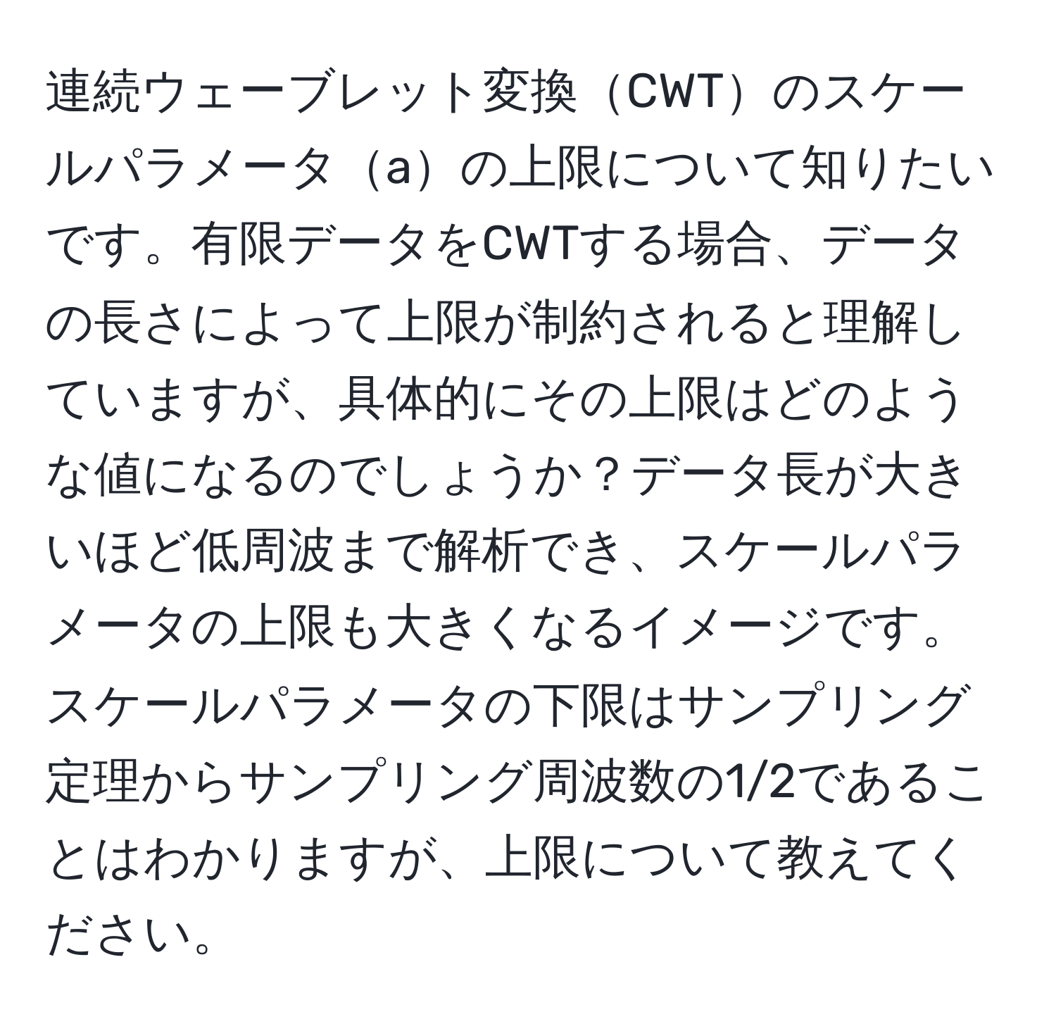 連続ウェーブレット変換CWTのスケールパラメータaの上限について知りたいです。有限データをCWTする場合、データの長さによって上限が制約されると理解していますが、具体的にその上限はどのような値になるのでしょうか？データ長が大きいほど低周波まで解析でき、スケールパラメータの上限も大きくなるイメージです。スケールパラメータの下限はサンプリング定理からサンプリング周波数の1/2であることはわかりますが、上限について教えてください。