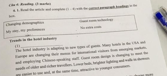 Reading. (3 marks) 
4. 1. Read the article and complete (1-4) with the correct paragraph headings in the 
box. 
Changing demographics Guest room technology 
My stay, my preferences No extra costs 
Trends in the hotel industry 
(1) 
The hotel industry is adapting to new types of guests. Many hotels in the USA and 
Europe are changing their menus for international visitors from emerging markets, 
and employing Chinese-speaking staff. Guest room design is changing to meet the 
needs of older and richer travellers. Lower beds, brighter lighting and walk-in showers 
are easier to use and, at the same time, attractive to younger consumers. 
hoose more