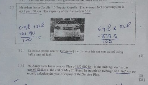 1 7 Mr Adam has a Corolla 1.6 Toyota Corolla The average fuel consumption is
6,9 U per 100 km The capacity of the fuel tank is 55 _(_ 
2 3 1 Calculate (to the nearest kilometre) the distance his car can travel using 
hall a tank of fuel. ( 3 ) 
2 ? 2 Mr Adam's car has a Service Plan of 150 000 km. If the mileage on his car 
was 67 893km at the end of May 2018 and he travels an average of 1 367 km per
month, calculate the year of expiry of the Service Plan. (3) 
[21]