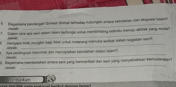 Bagaimana pandangan Quraish Shihab terhadap hubungan antara keindahan dan ekspresi Islam? 
Jawab: 
_ 
7. Dalam cara apa seni dalam Islam berfungsi untuk membimbing individu menuju akhlak yang mulia? 
Jawab: 
_ 
8. mengapa tidak mungkin bagi Allah untuk melarang manusia terlibat dalam kegiatan seni?. 
Jawab: 
_ 
_ 
9. Apa pentingnya mencintai dan menciptakan keindahan dalam Islam? 
Jawab: 
0. Bagaimana membedakan antara seni yang bermanfaat dan seni yang menyebabkan kemudaratan? 
Jawab: 
_ 
Perbaikan 
sila h titik-titik nada soal-soal berikut dengan benark