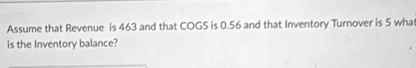 Assume that Revenue is 463 and that COGS is 0.56 and that Inventory Turnover is 5 wha 
is the Inventory balance?