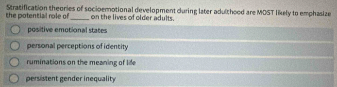 Stratification theories of socioemotional development during later adulthood are MOST likely to emphasize
the potential role of_ on the lives of older adults.
positive emotional states
personal perceptions of identity
ruminations on the meaning of life
persistent gender inequality