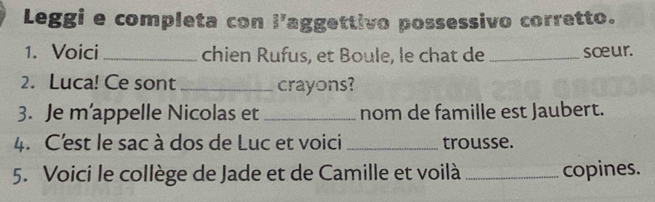 Leggi e completa con l'aggettivo possessivo corretto. 
1. Voici_ chien Rufus, et Boule, le chat de _sœur. 
2. Luca! Ce sont_ crayons? 
3. Je m’appelle Nicolas et _nom de famille est Jaubert. 
4. C'est le sac à dos de Luc et voici _trousse. 
5. Voici le collège de Jade et de Camille et voilà _copines.