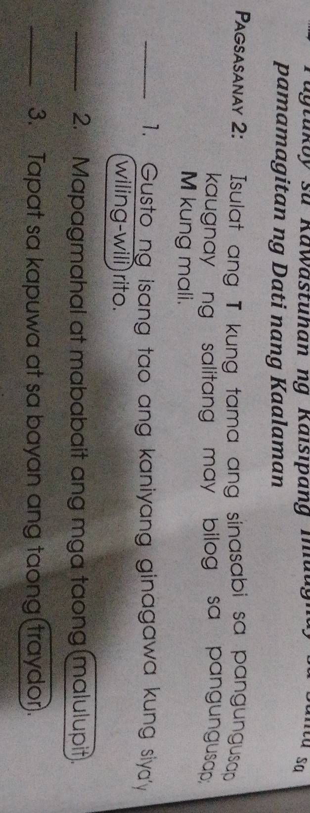 agtukoy su Kawästuhan ng Kaisıpang muugn ata sa 
pamamagitan ng Dati nang Kaalaman 
Pagsasanay 2: Isulat ang T kung tama ang sinasabi sa pangungusap 
kaugnay ng salitang may bilog sa pangungusap; 
M kung mali. 
_1. Gusto ng isang tao ang kaniyang ginagawa kung siyay 
wiling-will) rito. 
_2. Mapagmahal at mababait ang mga taong(malulupit). 
_3. Tapat sa kapuwa at sa bayan ang taong(traydor).