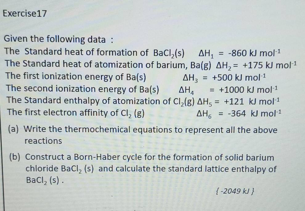 Given the following data : 
The Standard heat of formation of BaCl_2(s) △ H_1=-860kJmol^(-1)
The Standard heat of atomization of barium, Ba(g)△ H_2=+175kJmol^(-1)
The first ionization energy of Ba(s) △ H_3=+500kJmol^(-1)
The second ionization energy of Ba(s) △ H_4=+1000kJmol^(-1)
The Standard enthalpy of atomization of Cl_2(g)△ H_5=+121kJmol^(-1)
The first electron affinity of Cl_2(g) △ H_6=-364kJmol^(-1)
(a) Write the thermochemical equations to represent all the above 
reactions 
(b) Construct a Born-Haber cycle for the formation of solid barium 
chloride . BaCl_2(s) and calculate the standard lattice enthalpy of
BaCl_2(s).
 -2049 kJ 