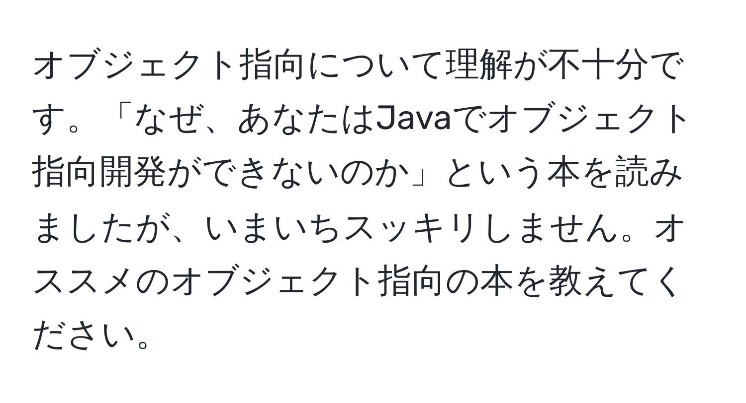 オブジェクト指向について理解が不十分です。「なぜ、あなたはJavaでオブジェクト指向開発ができないのか」という本を読みましたが、いまいちスッキリしません。オススメのオブジェクト指向の本を教えてください。