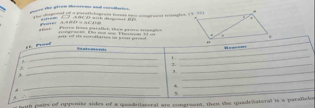 a Proce the given theorems and coroparies 
The didgonal of a parallelogram forms two congruent triangles. (T. 32) 
Given: (] ABCD with diagonal BD
Prove: △ABD = ∆CDB. 
Hint: Prove lines parallet; then prove triangles 
congruent. Do not use Theorem 32 or 
any of its corollaries in your proof. 
hoth pairs of opposite sides of a quadrilateral are congruent, then the quadrio